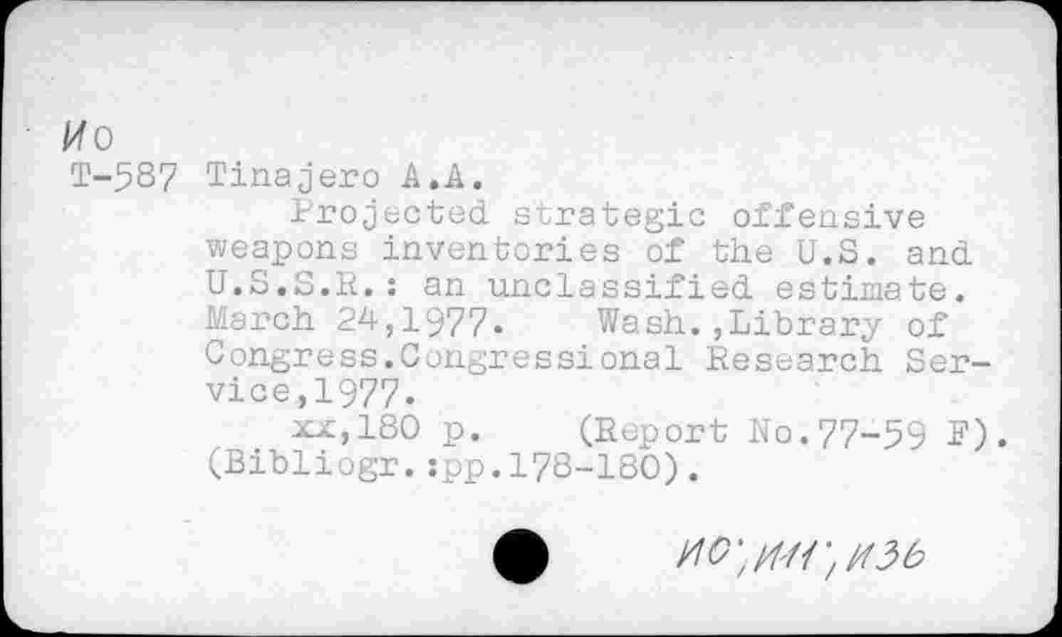 ﻿Mo
T-5S7 Tinajero A.A.
Projected strategie offensive weapons inventories of the U.S. and U.S.S.R.: an unclassified estimate. March 24,1977. Wash.,Library of Congress.Congressional Research Service, 1977.
xx,180 p. (Report No.77-59 F). (Bibliogr.:pp.178-180).
